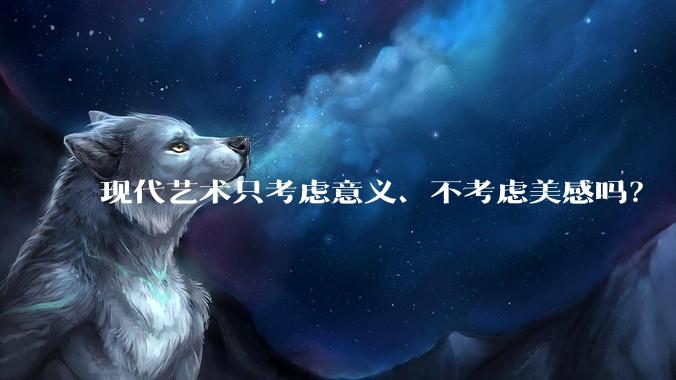 现代艺术只考虑意义、不考虑美感吗？